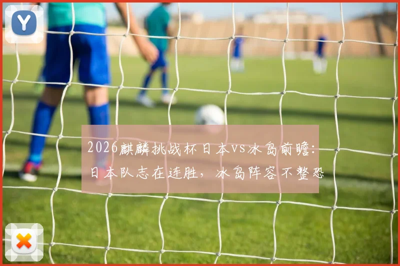 2026麒麟挑战杯日本vs冰岛前瞻：日本队志在连胜，冰岛阵容不整恐难阻挡