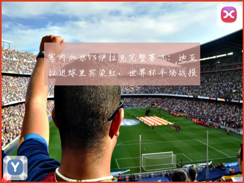 塞内加尔vs伊拉克完整赛况:迪亚拉进球里宾染红,世界杯半场战报1-0速看,附全场录像回放地址