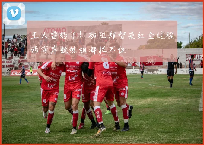 王大雷怒了!劝阻郑智染红全过程西海岸教练组都拦不住