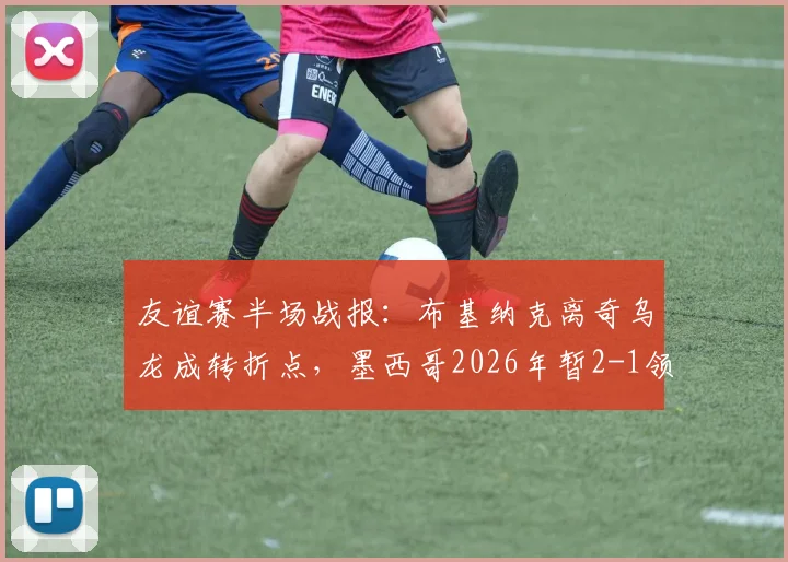 友谊赛半场战报：布基纳克离奇乌龙成转折点，墨西哥2026年暂2-1领先塞尔维亚