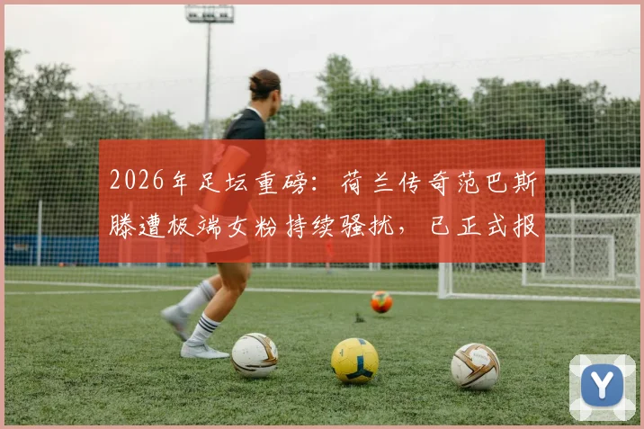 2026年足坛重磅:荷兰传奇范巴斯滕遭极端女粉持续骚扰,已正式报警求助,关注球星安全防护