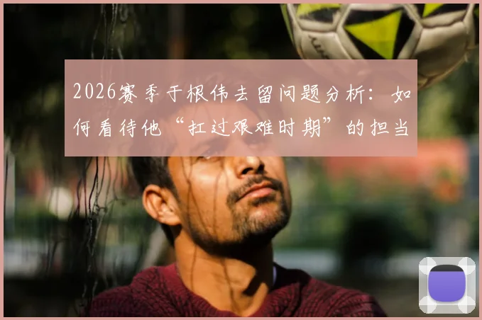 2026赛季于根伟去留问题分析：如何看待他“扛过艰难时期”的担当，津门虎未来路在何方？