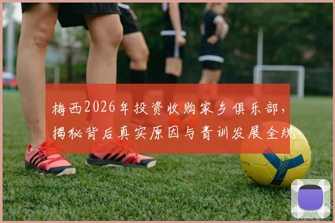 梅西2026年投资收购家乡俱乐部,揭秘背后真实原因与青训发展全规划