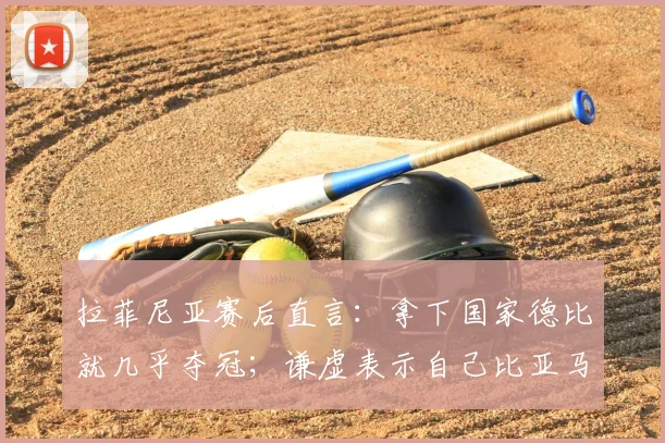 拉菲尼亚赛后直言:拿下国家德比就几乎夺冠;谦虚表示自己比亚马尔还差得远