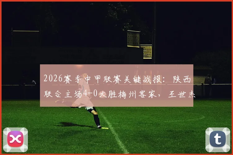 2026赛季中甲联赛关键战报：陕西联合主场4-0大胜梅州客家，王世杰双响，比赛录像回顾与赛后分析