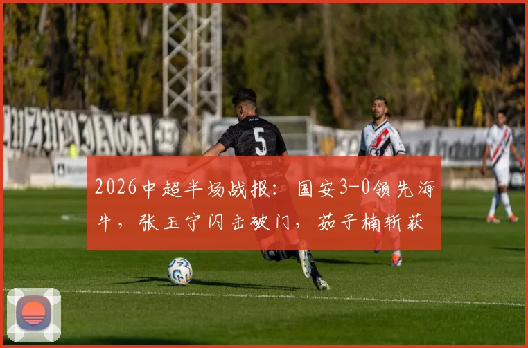 2026中超半场战报：国安3-0领先海牛，张玉宁闪击破门，茹子楠斩获处子球引发热议