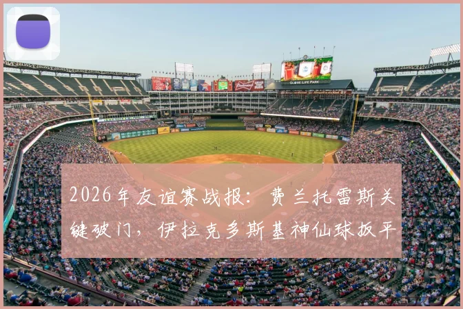 2026年友谊赛战报：费兰托雷斯关键破门，伊拉克多斯基神仙球扳平，西班牙1-1憾平，技术统计与进球回放解析