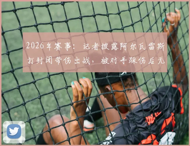 2026年赛事：记者披露阿尔瓦雷斯打封闭带伤出战，被对手踩伤后无法坚持被换下场，内幕细节曝光