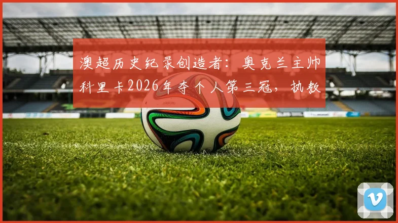 澳超历史纪录创造者：奥克兰主帅科里卡2026年夺个人第三冠，执教生涯与夺冠历程全解析