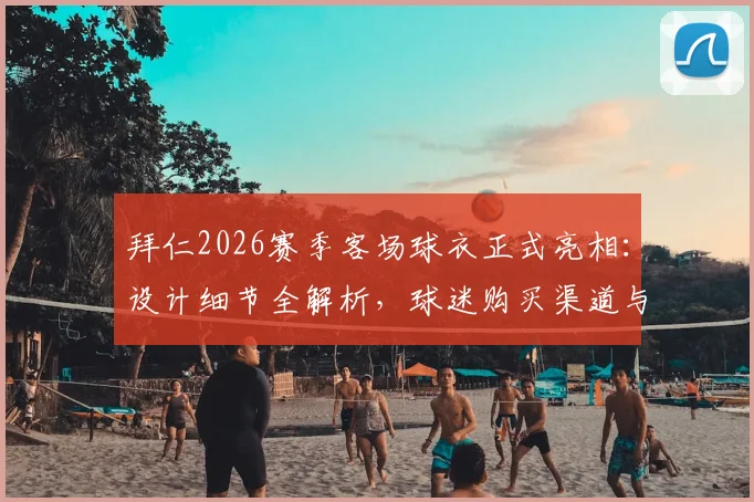拜仁2026赛季客场球衣正式亮相：设计细节全解析，球迷购买渠道与价格指南