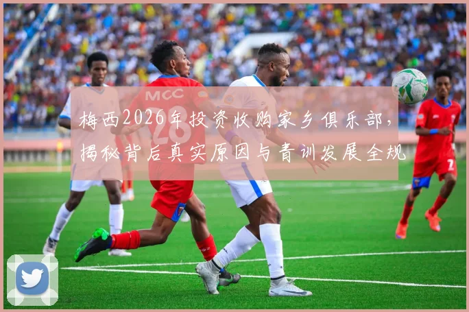 梅西2026年投资收购家乡俱乐部,揭秘背后真实原因与青训发展全规划