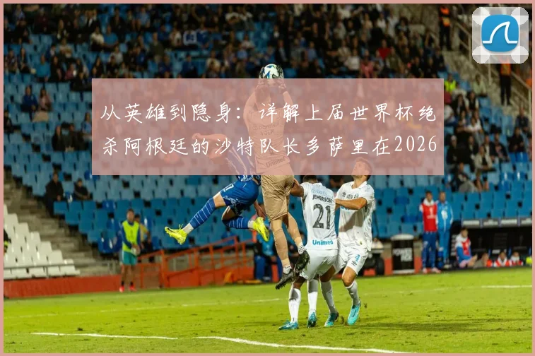 从英雄到隐身：详解上届世界杯绝杀阿根廷的沙特队长多萨里在2026赛事0射正背后原因