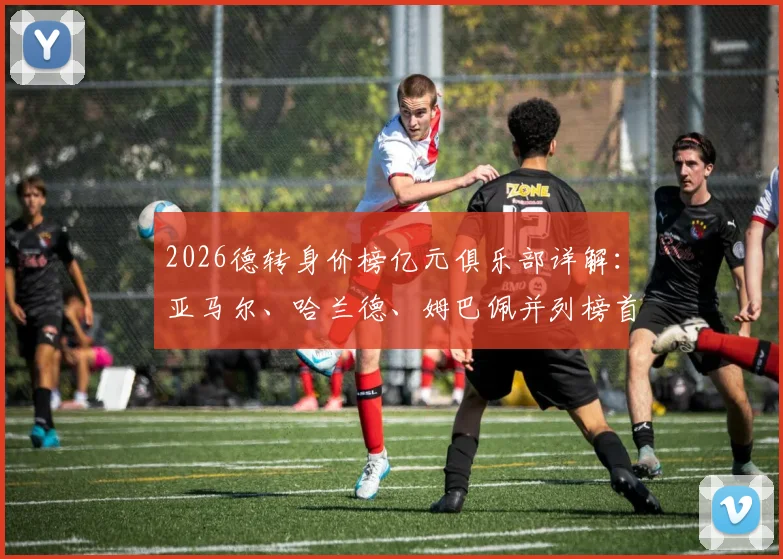 2026德转身价榜亿元俱乐部详解：亚马尔、哈兰德、姆巴佩并列榜首，盘点20位亿元先生最新排名