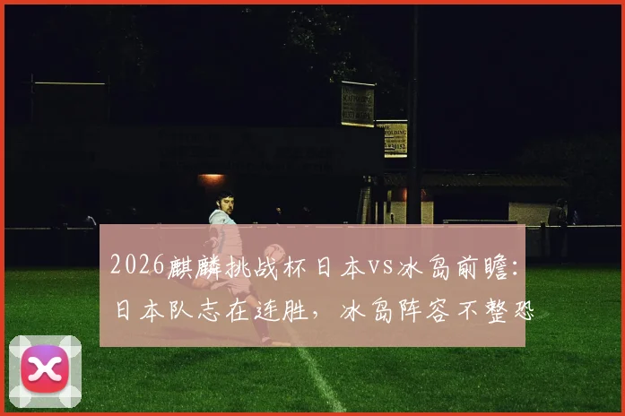 2026麒麟挑战杯日本vs冰岛前瞻：日本队志在连胜，冰岛阵容不整恐难阻挡