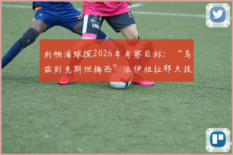 利物浦球探2026年考察目标：“乌兹别克斯坦梅西”法伊祖拉耶夫技术特点与转会前景分析