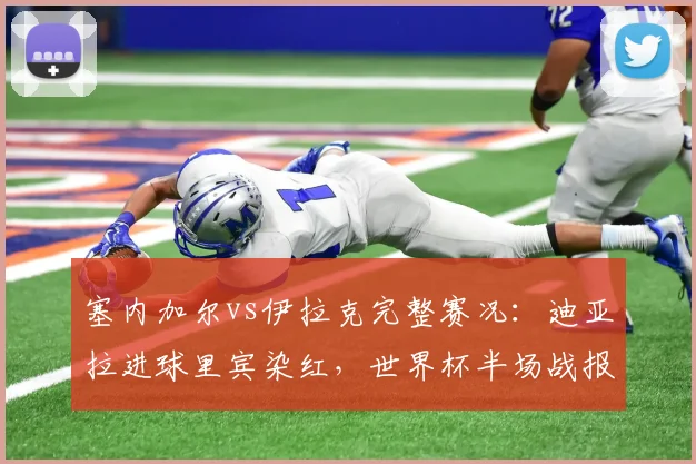 塞内加尔vs伊拉克完整赛况：迪亚拉进球里宾染红，世界杯半场战报1-0速看，附全场录像回放地址