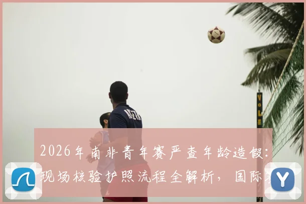 2026年南非青年赛严查年龄造假:现场核验护照流程全解析,国际赛事如何杜绝改年龄问题