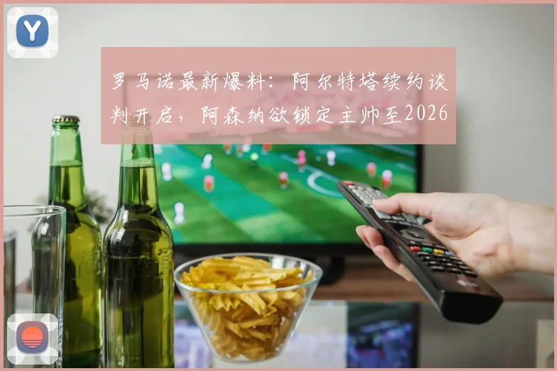 罗马诺最新爆料：阿尔特塔续约谈判开启，阿森纳欲锁定主帅至2026，球迷关注细节