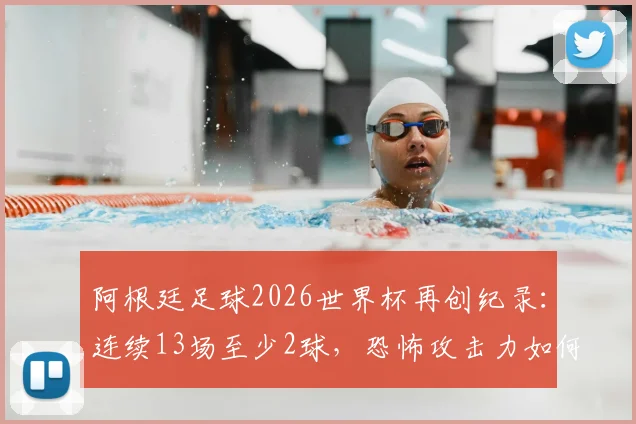 阿根廷足球2026世界杯再创纪录：连续13场至少2球，恐怖攻击力如何延续？