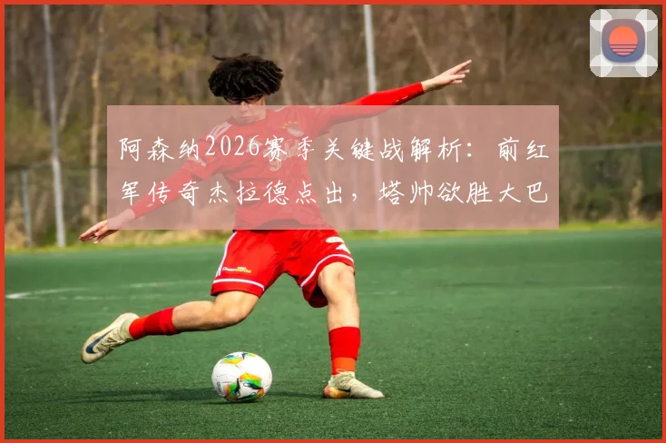 阿森纳2026赛季关键战解析：前红军传奇杰拉德点出，塔帅欲胜大巴黎必须激活全队最佳状态