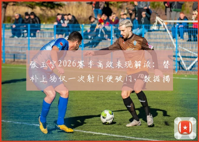 张玉宁2026赛季高效表现解读：替补上场仅一次射门便破门，数据揭示其门前终结能力