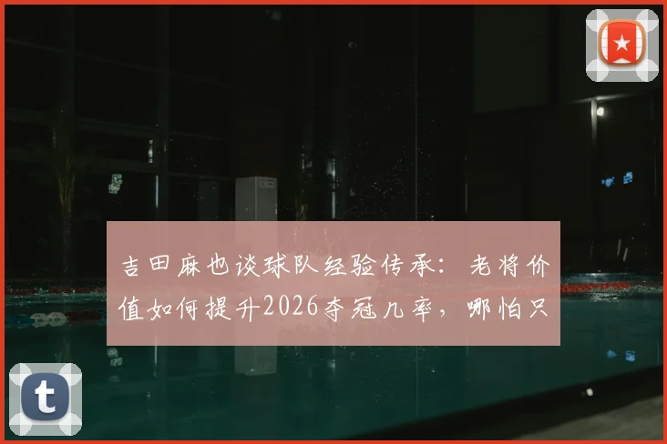 吉田麻也谈球队经验传承：老将价值如何提升2026夺冠几率，哪怕只有1%也全力争取
