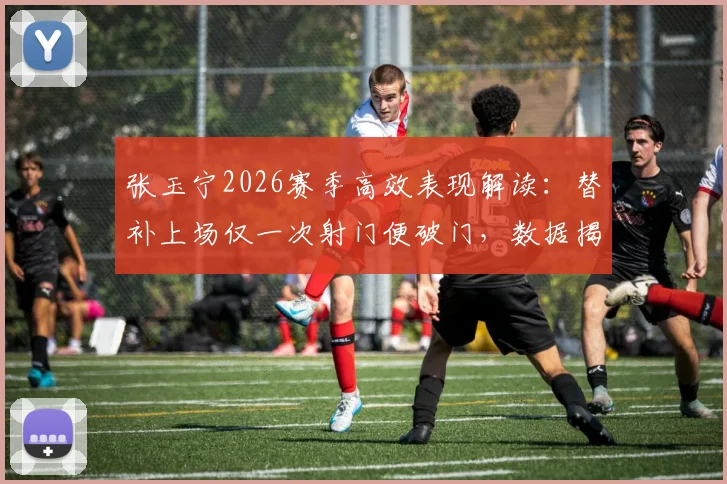 张玉宁2026赛季高效表现解读：替补上场仅一次射门便破门，数据揭示其门前终结能力