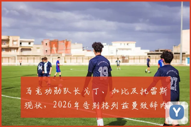马竞功勋队长戈丁、加比及托雷斯现状，2026年告别格列兹曼致辞内容与评价