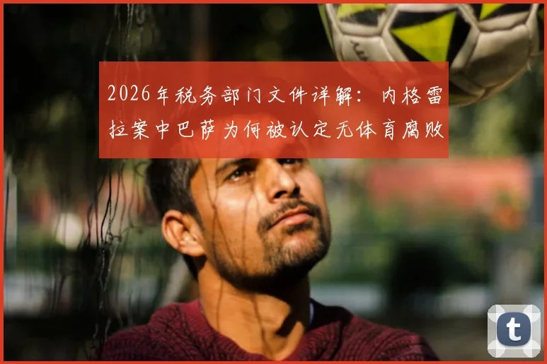 2026年税务部门文件详解：内格雷拉案中巴萨为何被认定无体育腐败，关键证据与案件影响全解析