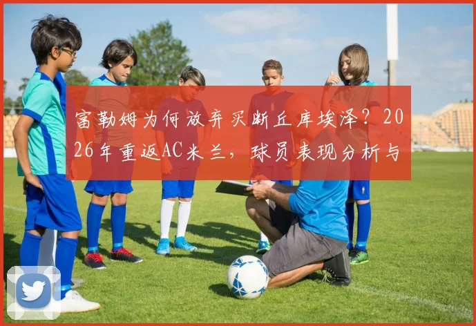 富勒姆为何放弃买断丘库埃泽？2026年重返AC米兰，球员表现分析与未来前景解读