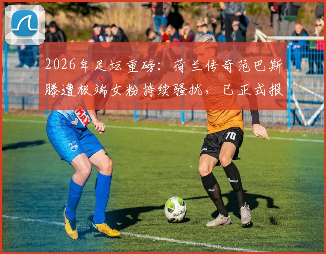 2026年足坛重磅:荷兰传奇范巴斯滕遭极端女粉持续骚扰,已正式报警求助,关注球星安全防护