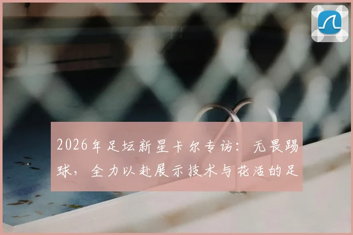 2026年足坛新星卡尔专访：无畏踢球，全力以赴展示技术与花活的足球哲学