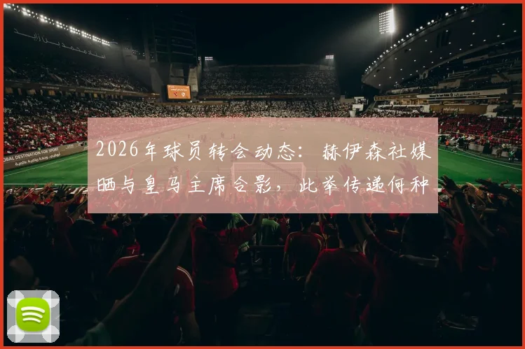 2026年球员转会动态：赫伊森社媒晒与皇马主席合影，此举传递何种忠诚信号？