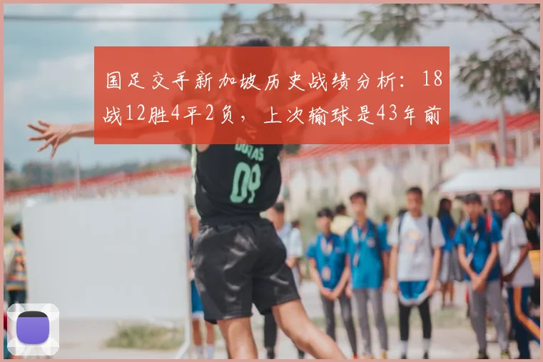 国足交手新加坡历史战绩分析：18战12胜4平2负，上次输球是43年前，2026年世预赛再遇需警惕