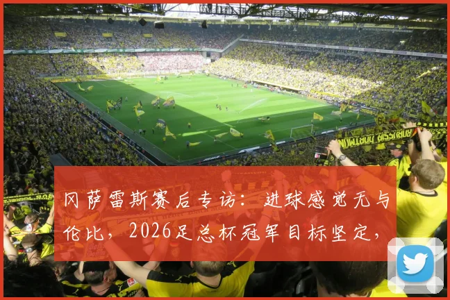 冈萨雷斯赛后专访：进球感觉无与伦比，2026足总杯冠军目标坚定，分享备战心路历程