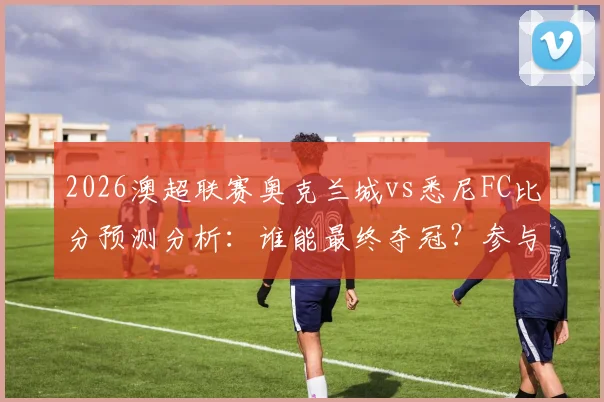 2026澳超联赛奥克兰城vs悉尼FC比分预测分析：谁能最终夺冠？参与比分竞猜截图赢取官方正品球衣活动指南