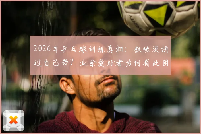 2026年乒乓球训练真相：教练没拼过自己带？业余爱好者为何有此困惑，附教练选择避坑指南