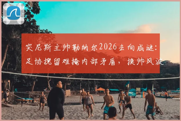 突尼斯主帅勒纳尔2026去向成谜：足协挽留难掩内部矛盾，换帅风波一触即发