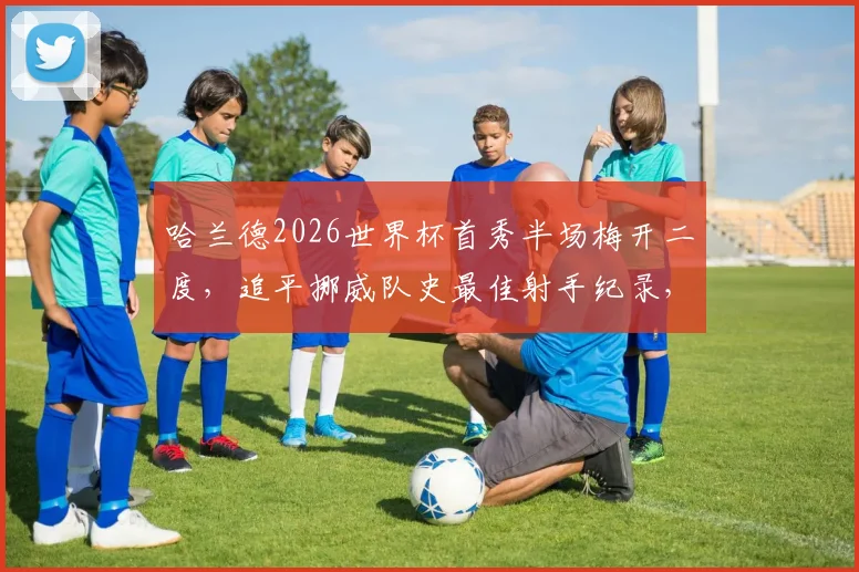 哈兰德2026世界杯首秀半场梅开二度，追平挪威队史最佳射手纪录，详解其破门瞬间与国家队前景