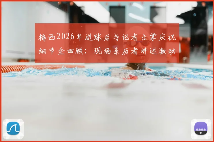 梅西2026年进球后与记者击掌庆祝细节全回顾：现场亲历者讲述激动到发抖的真实感受