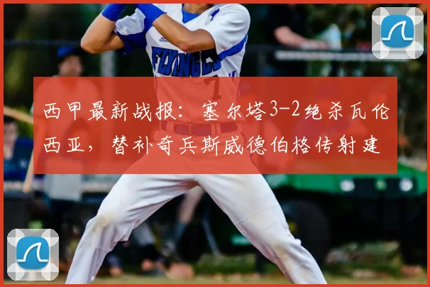 西甲最新战报：塞尔塔3-2绝杀瓦伦西亚，替补奇兵斯威德伯格传射建功，附2026赛季全场录像回放观看指南