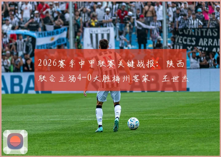 2026赛季中甲联赛关键战报：陕西联合主场4-0大胜梅州客家，王世杰双响，比赛录像回顾与赛后分析