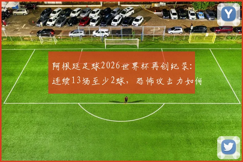 阿根廷足球2026世界杯再创纪录:连续13场至少2球,恐怖攻击力如何延续?