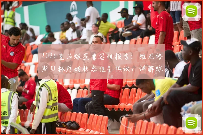 2026皇马球星兼容性报告：维尼修斯贝林厄姆状态佳引热议，详解球星共存与战术自由度难题