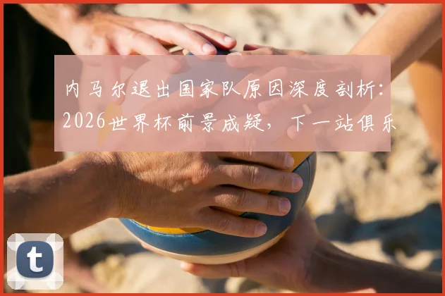 内马尔退出国家队原因深度剖析：2026世界杯前景成疑，下一站俱乐部动向何方？