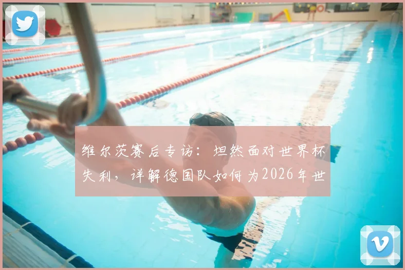 维尔茨赛后专访:坦然面对世界杯失利,详解德国队如何为2026年世界杯蓄力备战