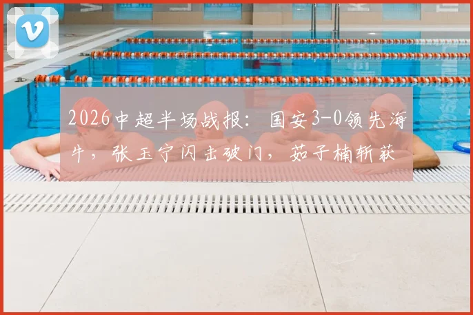 2026中超半场战报：国安3-0领先海牛，张玉宁闪击破门，茹子楠斩获处子球引发热议