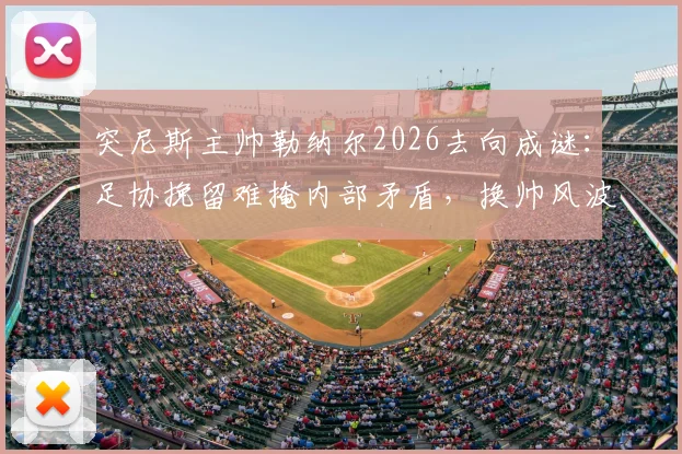 突尼斯主帅勒纳尔2026去向成谜:足协挽留难掩内部矛盾,换帅风波一触即发