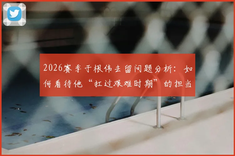 2026赛季于根伟去留问题分析:如何看待他“扛过艰难时期”的担当,津门虎未来路在何方?
