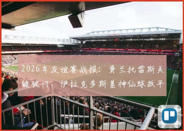 2026年友谊赛战报:费兰托雷斯关键破门,伊拉克多斯基神仙球扳平,西班牙1-1憾平,技术统计与进球回放解析